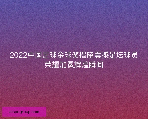 2022中国足球金球奖揭晓震撼足坛球员荣耀加冕辉煌瞬间