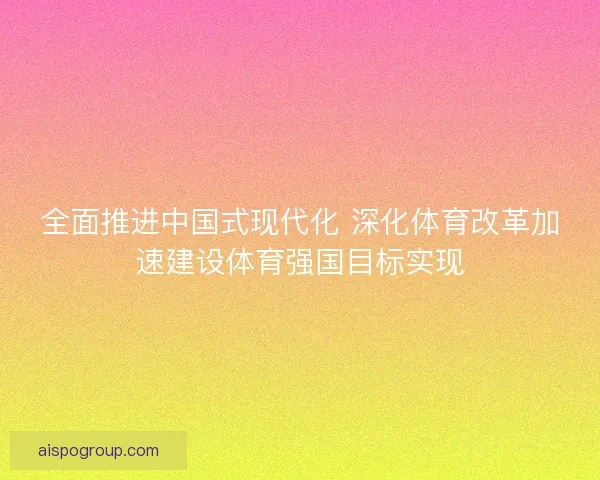 全面推进中国式现代化 深化体育改革加速建设体育强国目标实现