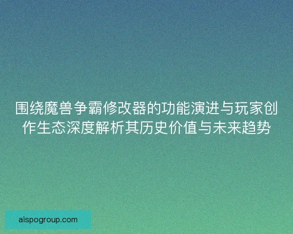 围绕魔兽争霸修改器的功能演进与玩家创作生态深度解析其历史价值与未来趋势
