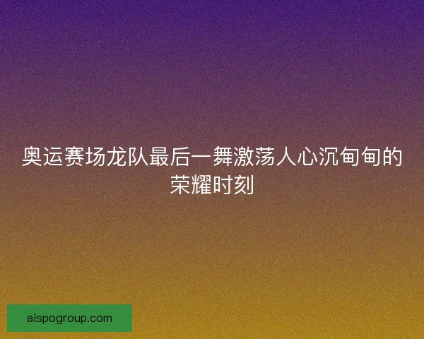奥运赛场龙队最后一舞激荡人心沉甸甸的荣耀时刻