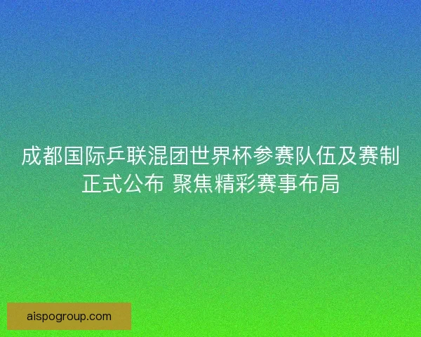 成都国际乒联混团世界杯参赛队伍及赛制正式公布 聚焦精彩赛事布局