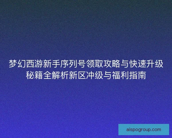 梦幻西游新手序列号领取攻略与快速升级秘籍全解析新区冲级与福利指南