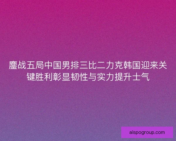 鏖战五局中国男排三比二力克韩国迎来关键胜利彰显韧性与实力提升士气