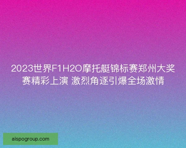 2023世界F1H2O摩托艇锦标赛郑州大奖赛精彩上演 激烈角逐引爆全场激情 2023世界F1H2O摩托艇锦标赛郑州大奖赛精彩上演 激烈角逐引爆全场激情