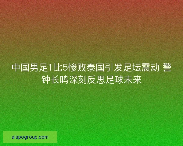 中国男足1比5惨败泰国引发足坛震动 警钟长鸣深刻反思足球未来