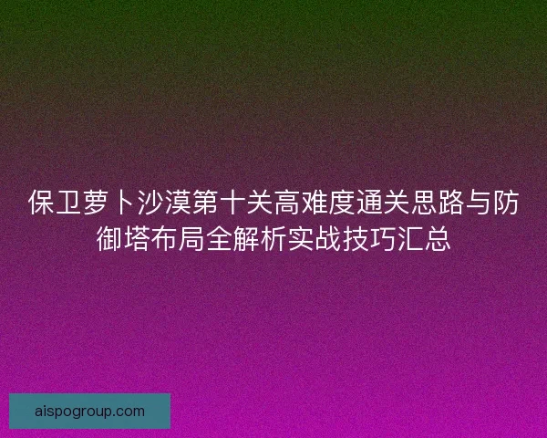 保卫萝卜沙漠第十关高难度通关思路与防御塔布局全解析实战技巧汇总
