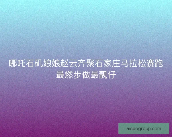 哪吒石矶娘娘赵云齐聚石家庄马拉松赛跑最燃步做最靓仔