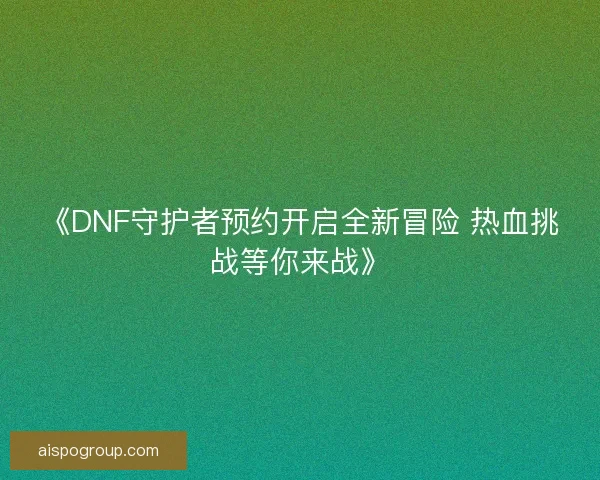 《DNF守护者预约开启全新冒险 热血挑战等你来战》