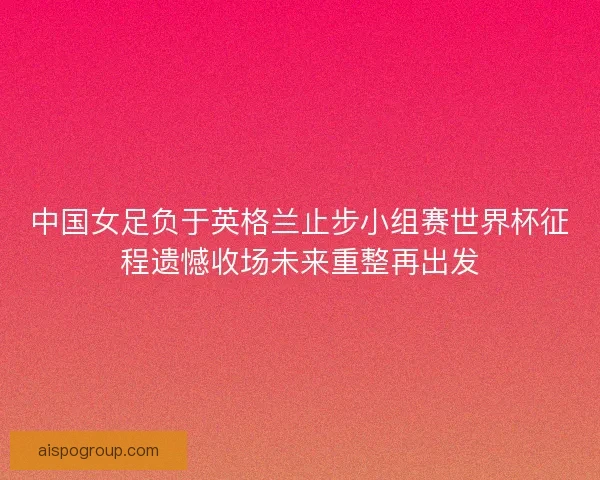 中国女足负于英格兰止步小组赛世界杯征程遗憾收场未来重整再出发