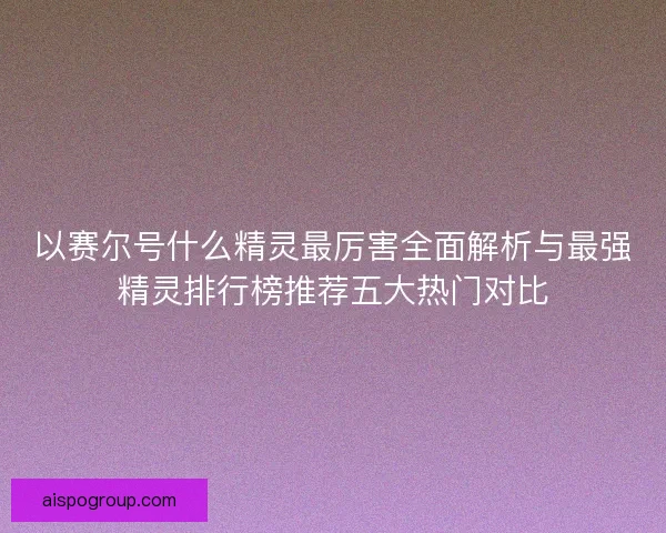 以赛尔号什么精灵最厉害全面解析与最强精灵排行榜推荐五大热门对比