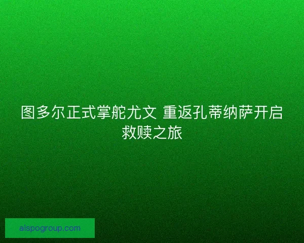 图多尔正式掌舵尤文 重返孔蒂纳萨开启救赎之旅