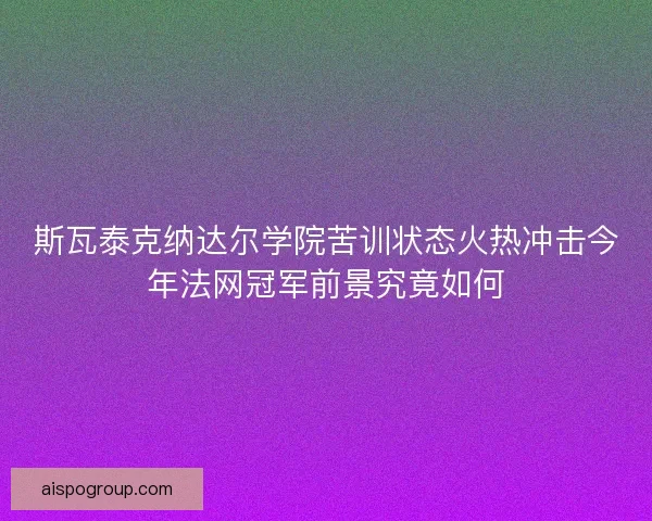 斯瓦泰克纳达尔学院苦训状态火热冲击今年法网冠军前景究竟如何