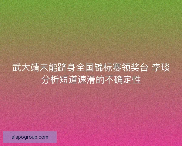 武大靖未能跻身全国锦标赛领奖台 李琰分析短道速滑的不确定性