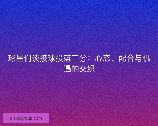 球星们谈接球投篮三分：心态、配合与机遇的交织