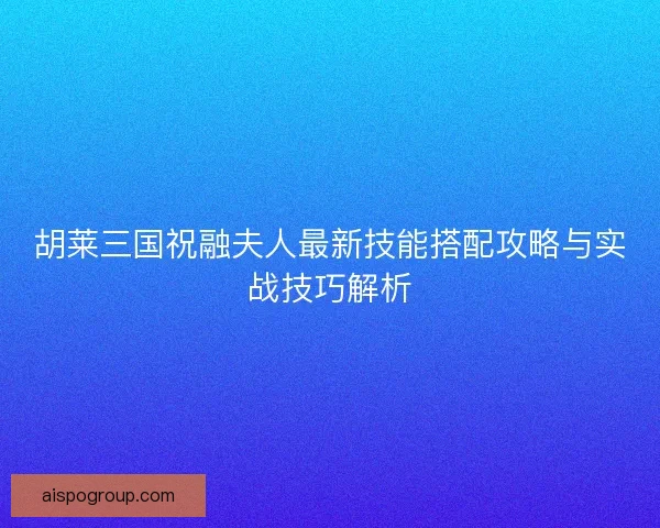 胡莱三国祝融夫人最新技能搭配攻略与实战技巧解析