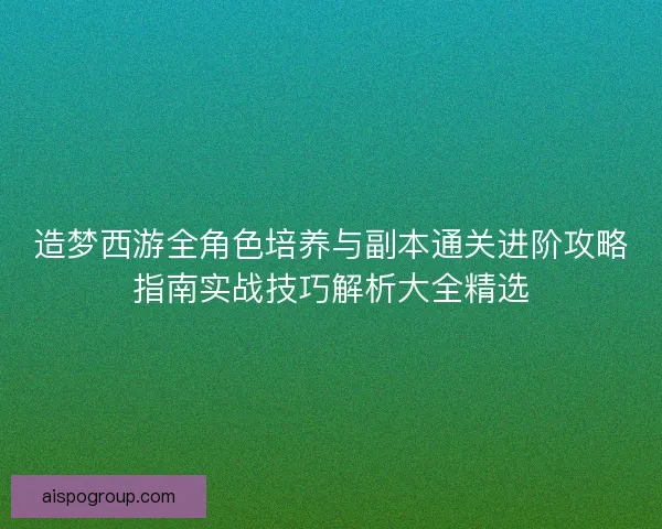 造梦西游全角色培养与副本通关进阶攻略指南实战技巧解析大全精选