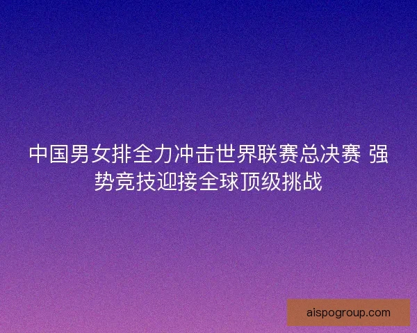 中国男女排全力冲击世界联赛总决赛 强势竞技迎接全球顶级挑战