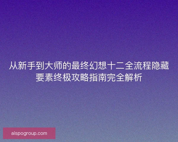 从新手到大师的最终幻想十二全流程隐藏要素终极攻略指南完全解析