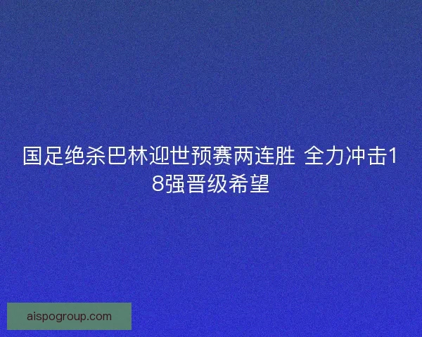 国足绝杀巴林迎世预赛两连胜 全力冲击18强晋级希望