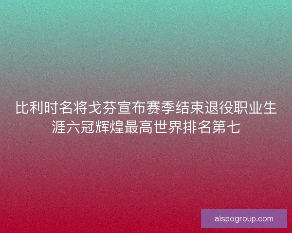 比利时名将戈芬宣布赛季结束退役职业生涯六冠辉煌最高世界排名第七